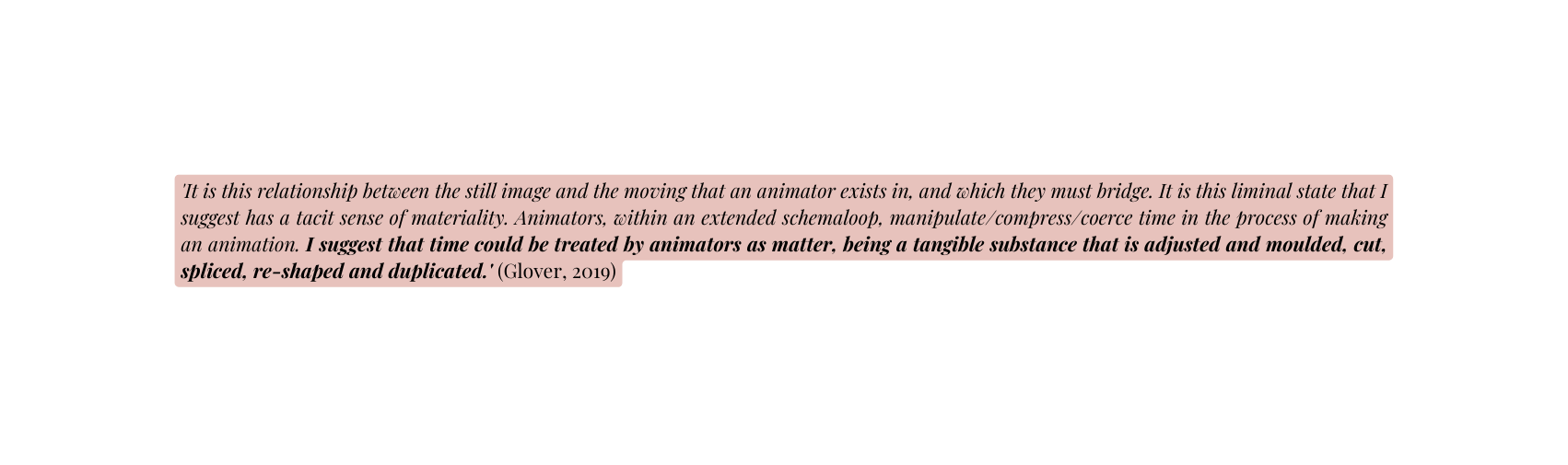 It is this relationship between the still image and the moving that an animator exists in and which they must bridge It is this liminal state that I suggest has a tacit sense of materiality Animators within an extended schemaloop manipulate compress coerce time in the process of making an animation I suggest that time could be treated by animators as matter being a tangible substance that is adjusted and moulded cut spliced re shaped and duplicated Glover 2019