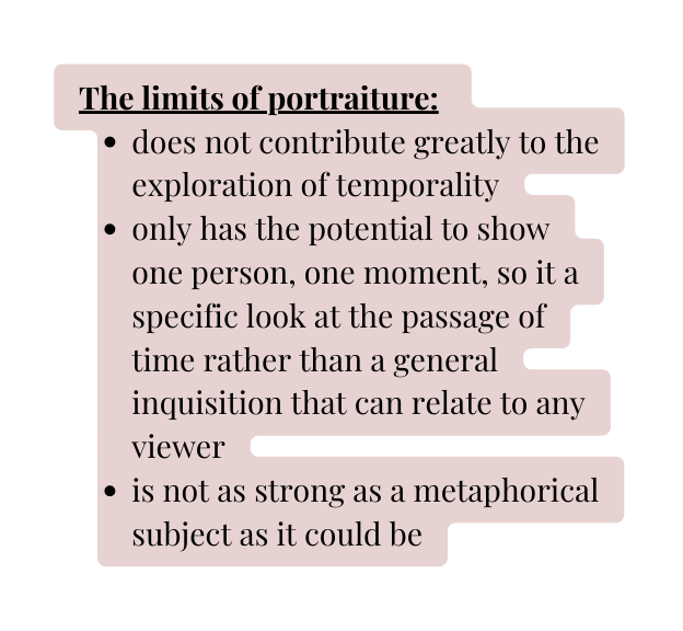 The limits of portraiture does not contribute greatly to the exploration of temporality only has the potential to show one person one moment so it a specific look at the passage of time rather than a general inquisition that can relate to any viewer is not as strong as a metaphorical subject as it could be