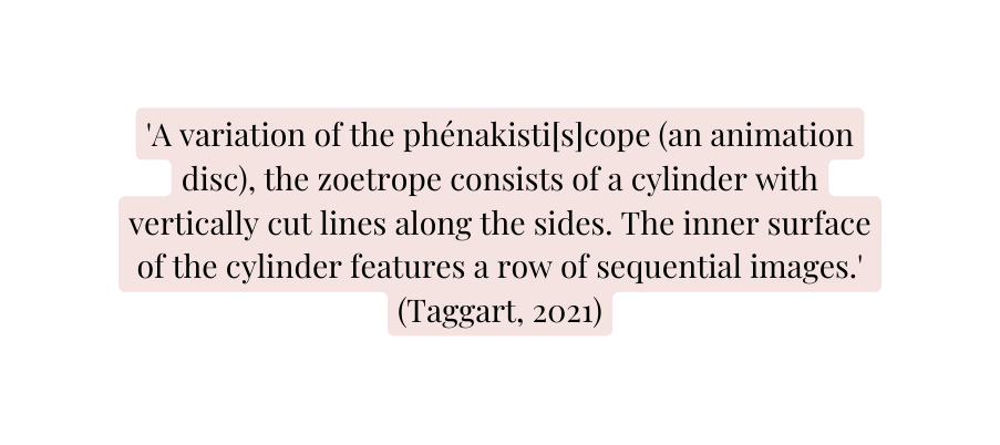 A variation of the phénakisti s cope an animation disc the zoetrope consists of a cylinder with vertically cut lines along the sides The inner surface of the cylinder features a row of sequential images Taggart 2021